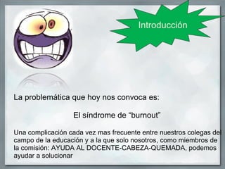 Introducción




La problemática que hoy nos convoca es:

                  El síndrome de “burnout”

Una complicación cada vez mas frecuente entre nuestros colegas del
campo de la educación y a la que solo nosotros, como miembros de
la comisión: AYUDA AL DOCENTE-CABEZA-QUEMADA, podemos
ayudar a solucionar
 