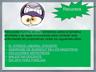 Recursos




Para poder nutrirse de conocimientos sobre la temática
abordada y de ideas innovadoras para combatir esta
enfermedad les proponemos visitar los siguientes sitios:

–   EL STRESS LABORAL DOCENTE
–   SINDROME DE BURNOUT EN LOS MAESTROS
–   SOLUCIONES ANTISTRESS
–   MALESTAR DOCENTE
–   DIA SPA PARA PAREJAS
 