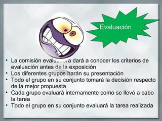 Evaluación




• La comisión evaluadora dará a conocer los criterios de
  evaluación antes de la exposición
• Los diferentes grupos harán su presentación
• Todo el grupo en su conjunto tomará la decisión respecto
  de la mejor propuesta
• Cada grupo evaluará internamente como se llevó a cabo
  la tarea
• Todo el grupo en su conjunto evaluará la tarea realizada
 