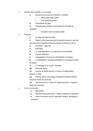 Didáctica de la creación y la innovación
       1.       Acercarnos al proceso de innovación y creación.
                       Where good ideas (video)
                       Free energy generation
       2.       Preparadores de clase
       3.       Innovación para facilitar el aprendizaje de las tablas de
       multiplicar
                       De donde vienen las buenas ideas
Proyectos
       1.       EL AGUA EN NUESTRA VIDA
       2.       Cuáles son las bases para que la educación sexual no sea solo
       para los alumnos habiendo padres que ignoran el tema por crianza
       3.       RavenFord - About Me
       4.       Oriel Wiley
       5.       La universidad libre y su compromiso con la sociedad
       6.       El grupo motowave
       7.       Caracoleando y Proyecto de reforestación con Guadua
       8.       La investigación: estrategia pedagógica en el programa Ondas
       de Boyacá
       9.       La investigación en Ondas - Risaralda
       10.      Notiondas Chocó
       11.      Proyecto de Nacho Derecho y Luna en el colegio Básico
       Anthony A. Phips
       12.      Omacha, Bufeo y sus amigos investigan las fuentes hídricas -
       Programa Ondas de Colciencias
       13.      Nacho Derecho en la Onda de nuestros derechos - Programa
       Ondas de Colciencias
Foro en movimiento
         1.     Bienvenidos
         2.     Segundo documento de foro: Trabajo, producción y educación
         3.     Primer documento de foro: Desarrollo científico, tecnológico e
         innovación
 
