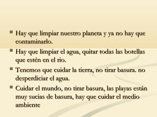  Hay que limpiar nuestro planeta y ya no hay queHay que limpiar nuestro planeta y ya no hay que
contaminarlo.contaminarlo.
 Hay que limpiar el agua, quitar todas las botellasHay que limpiar el agua, quitar todas las botellas
que estén en el rio.que estén en el rio.
 Tenemos que cuidar la tierra, no tirar basura. noTenemos que cuidar la tierra, no tirar basura. no
desperdiciar el agua.desperdiciar el agua.
 Cuidar el mundo, no tirar basura, las playas estánCuidar el mundo, no tirar basura, las playas están
muy sucias de basura, hay que cuidar el mediomuy sucias de basura, hay que cuidar el medio
ambienteambiente
 