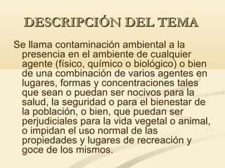 DESCRIPCIÓN DEL TEMADESCRIPCIÓN DEL TEMA
Se llama contaminación ambiental a la
presencia en el ambiente de cualquier
agente (físico, químico o biológico) o bien
de una combinación de varios agentes en
lugares, formas y concentraciones tales
que sean o puedan ser nocivos para la
salud, la seguridad o para el bienestar de
la población, o bien, que puedan ser
perjudiciales para la vida vegetal o animal,
o impidan el uso normal de las
propiedades y lugares de recreación y
goce de los mismos.
 