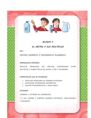 BLOQUE II
EL METRO Y SUS MÚLTIPLOS
EJE :
SENTIDO NUMÉRICO Y PENSAMIENTO ALGEBRAICO
APRENDIZAJE ESPERADO:
RESUELVE PROBLEMAS QUE IMPLICAN CONVERSIONES ENTRE
MULTIPLOS Y SUBMULTIPLOS DE METRO, LITRO Y KILOGRAMO.
COMPETENCIAS QUE SE FAVORECEN:
 RESOLVER PROBLEMAS DE MANERA AUTÓNOMA
 COMUNICAR INFORMACIÓN MATEMÁTICA
 VALIDAR PROCEDIMIENTOS Y RESULTADOS
ESTANDAR:
NÚMEROS Y SISTEMAS DE NUMERACIÓN.
1.1.1 LEE, ESCRIBE Y COMPARA NÚMEROS NATURALES, FRACCIONARIOS
Y DECIMALES
 