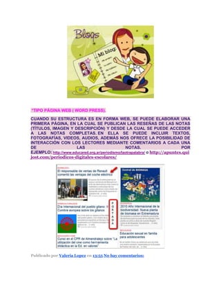 *TIPO PÁGINA WEB ( WORD PRESS).
CUANDO SU ESTRUCTURA ES EN FORMA WEB, SE PUEDE ELABORAR UNA
PRIMERA PÁGINA, EN LA CUAL SE PUBLICAN LAS RESEÑAS DE LAS NOTAS
(TÍTULOS, IMAGEN Y DESCRIPCIÓN) Y DESDE LA CUAL SE PUEDE ACCEDER
A LAS NOTAS COMPLETAS. EN ELLA SE PUEDE INCLUIR TEXTOS,
FOTOGRAFÍAS, VIDEOS, AUDIOS, ADEMÁS NOS OFRECE LA POSIBILIDAD DE
INTERACCIÓN CON LOS LECTORES MEDIANTE COMENTARIOS A CADA UNA
DE LAS NOTAS. POR
EJEMPLO: http://www.educared.org.ar/periodismo/laotrapalabra/ o http://apuntes.qui
jost.com/periodicos-digitales-escolares/
Publicado por Valeria Lopez en 13:55 No hay comentarios:
 