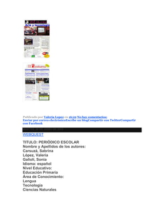Publicado por Valeria Lopez en 16:22 No hay comentarios:
Enviar por correo electrónicoEscribe un blogCompartir con TwitterCompartir
con Facebook
MARTES, 26 DE JUNIO DE 2012
WEBQUEST
TITULO: PERIÓDICO ESCOLAR
Nombre y Apellidos de los autores:
Carsuzá, Sabrina
López, Valeria
Galioli, Sonia
Idioma: español
Nivel Educativo:
Educación Primaria
Área de Conocimiento:
Lengua
Tecnología
Ciencias Naturales
 