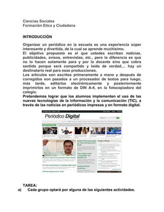 Ciencias Sociales
Formación Etica y Ciudadana
INTRODUCCIÓN
Organizar un periódico en la escuela es una experiencia súper
interesante y divertida, de la cual se aprende muchísimo.
El objetivo propuesto es el que ustedes escriban noticias,
publicidades, avisos, entrevistas, etc., pero la diferencia es que
no lo hacen solamente para y por la docente sino que cobra
sentido porque será compartido y leído de verdad.... hay un
destinatario real para esas producciones.
Los artículos son escritos primeramente a mano y después de
corregidos son pasados a un procesador de textos para luego,
más tarde, editarlos electrónicamente y posteriormente
imprimirlos en un formato de DIN A-4, en la fotocopiadora del
colegio.
Pretendemos lograr que los alumnos implementen el uso de las
nuevas tecnologías de la información y la comunicación (TIC), a
través de las noticias en periódicos impresos y en formato digital.
TAREA:
a) Cada grupo optará por alguna de las siguientes actividades.
 