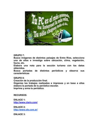 GRUPO 7:
Busca imágenes de distintos paisajes de Entre Ríos, selecciona
uno de ellos e investiga sobre ubicación, clima, vegetación,
fauna, etc.
Elabora una nota para la sección turismo con los datos
obtenidos.
Busca portadas de distintos periódicos y observa sus
características
GRUPO 8:
Creación de la producción final.
Organiza los trabajos realizados e impresos y en base a ellos
elabora la portada de tu periódico escolar.
Imprime y arma tu periódico.
RECURSOS:
ENLACE 1:
http://www.clarin.com/
ENLACE 2:
http://www.ole.com.ar/
ENLACE 3:
 