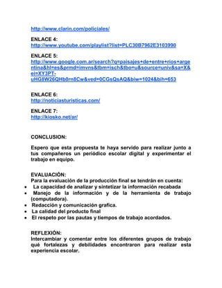 http://www.clarin.com/policiales/
ENLACE 4:
http://www.youtube.com/playlist?list=PLC30B7962E3103990
ENLACE 5:
http://www.google.com.ar/search?q=paisajes+de+entre+rios+arge
ntina&hl=es&prmd=imvns&tbm=isch&tbo=u&source=univ&sa=X&
ei=XY3PT-
uHG8W26QHb0rn8Cw&ved=0CGsQsAQ&biw=1024&bih=653
ENLACE 6:
http://noticiasturisticas.com/
ENLACE 7:
http://kiosko.net/ar/
CONCLUSION:
Espero que esta propuesta te haya servido para realizar junto a
tus compañeros un periódico escolar digital y experimentar el
trabajo en equipo.
EVALUACIÓN:
Para la evaluación de la producción final se tendrán en cuenta:
 La capacidad de analizar y sintetizar la información recabada
 Manejo de la información y de la herramienta de trabajo
(computadora).
 Redacción y comunicación grafica.
 La calidad del producto final
 El respeto por las pautas y tiempos de trabajo acordados.
REFLEXIÓN:
Intercambiar y comentar entre los diferentes grupos de trabajo
qué fortalezas y debilidades encontraron para realizar esta
experiencia escolar.
 