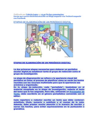 Publicado por Valeria Lopez en 15:42 No hay comentarios:
Enviar por correo electrónicoEscribe un blogCompartir con TwitterCompartir
con Facebook
ETAPAS DE ELABORACIÓN DE UN PERIÓDICO DIGITAL
ETAPAS DE ELABORACIÓN DE UN PERIÓDICO DIGITAL:
La dos primeras etapas necesarias para elaborar un periódico
escolar digital,es establecer tanto el grupo de redacción como el
grupo de investigación.
La etapa de diagramación se refiere a la apariencia visual del
periódico en línea; al proceso de planificar cómo se verán los textos
reunidos con los recursos multimedia para que la apariencia sea
armónica y organizada.
En la etapa de redacción, cada “periodista”, basándose en el
material recopilado en la etapa de investigación, redacta el texto
del tema que le fue asignado. Para ello, utilizando un Procesador de
Texto, debe escribirlo en el género periodístico convenido con el
editor.
Cada reportero o redactor escribe un texto que debe contener:
antetítulo, título, sumario o subtítulo y el cuerpo de la nota.
Además, debe prestar mucha atención a la manera de escribir y
narrar los hechos, para evitar equivocaciones en la puntuación o
gramática.
 
