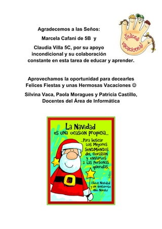 Agradecemos a las Seños:
       Marcela Cafani de 5B y
   Claudia Villa 5C, por su apoyo
  incondicional y su colaboración
 constante en esta tarea de educar y aprender.


 Aprovechamos la oportunidad para decearles
Felices Fiestas y unas Hermosas Vacaciones 
Silvina Vaca, Paola Moragues y Patricia Castillo,
        Docentes del Área de Informática
 