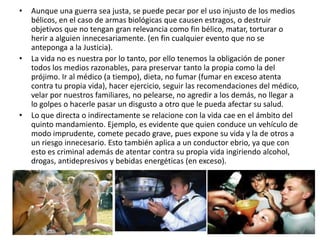 •   Aunque una guerra sea justa, se puede pecar por el uso injusto de los medios
    bélicos, en el caso de armas biológicas que causen estragos, o destruir
    objetivos que no tengan gran relevancia como fin bélico, matar, torturar o
    herir a alguien innecesariamente. (en fin cualquier evento que no se
    anteponga a la Justicia).
•   La vida no es nuestra por lo tanto, por ello tenemos la obligación de poner
    todos los medios razonables, para preservar tanto la propia como la del
    prójimo. Ir al médico (a tiempo), dieta, no fumar (fumar en exceso atenta
    contra tu propia vida), hacer ejercicio, seguir las recomendaciones del médico,
    velar por nuestros familiares, no pelearse, no agredir a los demás, no llegar a
    lo golpes o hacerle pasar un disgusto a otro que le pueda afectar su salud.
•   Lo que directa o indirectamente se relacione con la vida cae en el ámbito del
    quinto mandamiento. Ejemplo, es evidente que quien conduce un vehículo de
    modo imprudente, comete pecado grave, pues expone su vida y la de otros a
    un riesgo innecesario. Esto también aplica a un conductor ebrio, ya que con
    esto es criminal además de atentar contra su propia vida ingiriendo alcohol,
    drogas, antidepresivos y bebidas energéticas (en exceso).
 