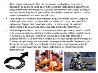 •   Al ser responsables ante Dios por la vida que nos ha dado, tenemos la
    obligación de cuidar la salud dentro de los límites razonables. Exponernos al
    peligro deliberado o innecesario (como el alpinismo sin precaución debida, el
    motociclismo o esquiar sin precaución, descuidar la atención médica cuando
    sospechamos tener una enfermedad seria).
•   Un principio básico sobre este precepto es que la vida de todo el cuerpo es
    más importante que la cualquiera de sus partes. En consecuencia es lícito
    extirpar un órgano para conservar la vida. La amputación de un brazo
    gangrenado o de una matriz cancerosa está justificada moralmente.
•   Sin embargo mutilar el cuerpo innecesariamente es pecado, y pecado mortal
    si es seria o sus efectos, ejemplo mutilarse para quedar estéril, también paca
    el cirujano y su equipo. También se incluye dentro de este precepto la
    eutanasia (matar a un enfermo incurable para acabar con sus sufrimientos). La
    Eutanasia es pecado grave aunque el mismo paciente la pida. Solo en el caso
    de que la persona esté descerebrada (clínicamente ya no haya remedio de
    cura) y este sobreviviendo por medios artificiales, es moralmente lícito
    desconectarla
 
