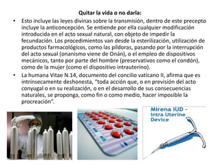 Quitar la vida o no darla:
• Esto incluye las leyes divinas sobre la transmisión, dentro de este precepto
  incluye la anticoncepción. Se entiende por ella cualquier modificación
  introducida en el acto sexual natural, con objeto de impedir la
  fecundación. Los procedimientos van desde la esterilización, utilización de
  productos farmacológicos, como las píldoras, pasando por la interrupción
  del acto sexual (onanismo viene de Onán), o el empleo de dispositivos
  mecánicos, tanto por parte del hombre (preservativos como el condón),
  como de la mujer (como el dispositivo intrauterino).
• La humana Vitae N.14, documento del concilio vaticano II, afirma que es
  intrínsecamente deshonesta, “toda acción que, o en previsión del acto
  conyugal o en su realización, o en el desarrollo de sus consecuencias
  naturales, se proponga, como fin o como medio, hacer imposible la
  procreación”.
 