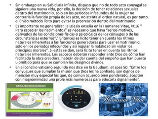 •   Sin embargo en su Sabiduría infinita, dispuso que no de todo acto conyugal se
    siguiera una nueva vida, por ello, la decisión de tener relaciones sexuales
    dentro del matrimonio, solo en los periodos infecundos de la mujer no
    contraria la función propia de los acto, no atenta al orden natural, es por tanto
    el único método lícito para evitar la procreación dentro del matrimonio.
•   Es importante no generalizar, la Iglesia enseña en la Humanae Vitae, N.16 “
    Para espaciar los nacimientos” es necesario que haya “serios motivos,
    derivados de las condiciones físicas o psicológica de los cónyuges o de las
    circunstancias externas”,” Entonces es lícito tener en cuenta los ritmos
    naturales inherentes a las funciones generadoras para usar el matrimonio,
    solo en los periodos infecundos y así regular la natalidad sin violar los
    principios morales”. Si estás se dan, será lícito tener en cuenta los ritmos
    naturales inherentes. Los esposos deberán responder ante Dios de cómo han
    facilitado la obra creadora, habrán de dar cuenta del empeño que han puesto
    u omitido para que se cumplan los designios divinos.
•   En el concilio vaticano segundo nos dice en la Gaudium, et spes 50. “Entre los
    conyugues que cumplan la misión que Dios les ha confiado, son dignos de
    mención muy especial los que, de común acuerdo bien ponderado, aceptan
    con magnanimidad una prole más numerosas para educarla dignamente”.
 