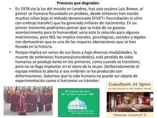 Procesos que degradan:
• En 1978 vio la luz del mundo en Londres, tras una cesárea Luis Brown, el
  primer se humano fecundado en probeta, desde entonces han nacido
  muchos niños bajo el método denominado (FIVET= Fecundación in vitro
  con embryo transfer) que ha generado millares de nacimiento. En un
  primer momento podríamos pensar que se trata de un gozoso
  acontecimiento para la humanidad: seria esta la solución para algunos
  matrimonios, pero NO, las implica morales, psicológicas, sociales y legales
  nos demuestran que es una de las mayores aberraciones que se han
  llevado en la historia.
• Porque implica en varias de sus faces y bajo diversos modalidades, la
  muerte de embriones humanos(concebidos), está perdida de vidas
  humanas se produjo tanto en los primeros, como cuando se transfiere,
  pero no se llega implantar en el útero de la mujer. Deliberadamente el
  equipo médico lo aborta si ese embrión se ha producido con
  deformaciones. Sabemos que la vida humana no puede ser objeto de
  experimentación como si fuéramos un hámster.
 