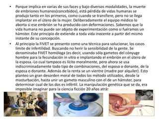 •   Porque implica en varias de sus faces y bajo diversos modalidades, la muerte
    de embriones humanos(concebidos), está pérdida de vidas humanas se
    produjo tanto en los primeros, como cuando se transfiere, pero no se llega
    implantar en el útero de la mujer. Deliberadamente el equipo médico lo
    aborta si ese embrión se ha producido con deformaciones. Sabemos que la
    vida humana no puede ser objeto de experimentación como si fuéramos un
    hámster. Este principio de extiende a toda vida inocente a partir del mismo
    instante de su concepción.
•   Al principio la FIVET se presento como una técnica para solucionar, los casos
    límite de infertilidad. Buscando no herir la sensibilidad de la gente. Se
    denominaba FIVET homóloga (es decir, usando sólo gametos del cónyuge
    hombre para la fecundación in vitro e implantando el embrión en el útero de
    la esposa.-Lo cual tampoco es lícito moralmente, pero ahora se usa
    indiscriminadamente todo tipo de combinaciones, del esposo o donante, de la
    esposa o donante. Además de la renta se un vientre (madre por alquiler). Esto
    planteo un gran desorden moral de todos los método utilizados, desde la
    masturbación, hasta unir un gameto masculino con el de un hámster, para
    determinar cual de los dos es infértil. La manipulación genética que se da, era
    imposible imaginar para la ciencia ficción 20 años atrás.
 