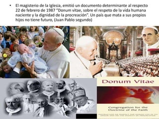 • El magisterio de la Iglesia, emitió un documento determinante al respecto
  22 de febrero de 1987 “Donum vitae, sobre el respeto de la vida humana
  naciente y la dignidad de la procreación”. Un país que mata a sus propios
  hijos no tiene futuro, (Juan Pablo segundo)
 