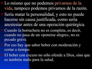 Lo mismo que no podemos  privarnos de la vida , tampoco podemos privarnos de la razón. Sería matar la personalidad, y esto no puede hacerse sin causa justificada, como sería anestesiar antes de una operación quirúrgica.   Cuando la borrachera no es completa, es decir, cuando no pasa de un «ponerse alegre», no es pecado grave.  Por eso hay que saber beber con moderación y cortar a tiempo. El beber con exceso no sólo ofende a Dios, sino que es también malo para la salud. 