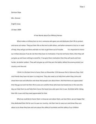 Quinton Stipe Mrs. Zimmer  English essay  23 Sept. 2009 A Few Words about Our Military Heroes What makes a military hero to me is someone who goes out and dedicates their life to protect and serve out nation. They put their life on the line to safe others, and when someone is hurt or in need of help, they will go out there and take no risks to get them out of trouble.It is important to honor our military because if we do not then they have no motivation. If we do not honor them, then they will just give up and have nothing to stand for. If we give them motivation then they will work and train harder, be better soldiers. They will not give up until they win the battle, defeat the enemy protect our country until the end.  I think it is the best time to honor them on November 11th because that is Veterans Days. And visit friends they have not seen in a long time. They also need us to help them when they come and show them love and affection and show that people care about them. And that there are appreciated that they go out and risk their life to save ours and for those who have lost loved ones in the wars this day can help them to and help them honor the loved ones who were lost in war. And died while risking their life in war and they need appreciated for that. What we could do to honor them is show we care about them, we love them, we are happy that they dedicated their life for ours to save our country, risk their lives to save ours and show they care about us,to show they love and care about the safety of ourselves and the safety of our children  