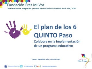 Fundación Eres Mi Voz
“Por la inclusión, integración y calidad de educación de nuestros niños TEA / TGD”




                                     El plan de los 6
                                     QUINTO Paso
                                     Colabore en la implementación
                                     de un programa educativo


                                FICHAS INFORMATIVAS - FORMATIVAS


                    @FundEresMiVoz         funderesmivoz@gmail.com
 