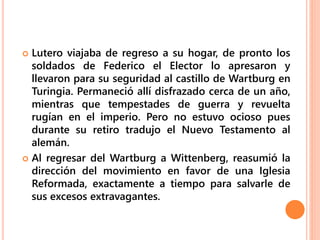  Lutero viajaba de regreso a su hogar, de pronto los
soldados de Federico el Elector lo apresaron y
llevaron para su seguridad al castillo de Wartburg en
Turingia. Permaneció allí disfrazado cerca de un año,
mientras que tempestades de guerra y revuelta
rugían en el imperio. Pero no estuvo ocioso pues
durante su retiro tradujo el Nuevo Testamento al
alemán.
 Al regresar del Wartburg a Wittenberg, reasumió la
dirección del movimiento en favor de una Iglesia
Reformada, exactamente a tiempo para salvarle de
sus excesos extravagantes.
 