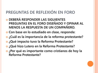 PREGUNTAS DE REFLEXIÓN EN FORO
 DEBERÁ RESPONDER LAS SIGUIENTES
PREGUNTAS EN EL FORO DISEÑADO Y OPINAR AL
MENOS LA RESPUESTA DE UN COMPAÑERO.
 Con base en lo estudiado en clase, responda:
 ¿Cuál es la importancia de la reforma protestante?
 ¿Qué impacto tuvo la Reforma Protestante?
 ¿Qué hizo Lutero en la Reforma Protestante?
 ¿Por qué es importante como cristianos de hoy la
Reforma Protestante?
 