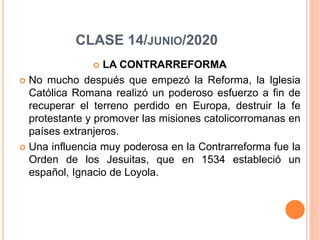 CLASE 14/JUNIO/2020
 LA CONTRARREFORMA
 No mucho después que empezó la Reforma, la Iglesia
Católica Romana realizó un poderoso esfuerzo a fin de
recuperar el terreno perdido en Europa, destruir la fe
protestante y promover las misiones catolicorromanas en
países extranjeros.
 Una influencia muy poderosa en la Contrarreforma fue la
Orden de los Jesuitas, que en 1534 estableció un
español, Ignacio de Loyola.
 