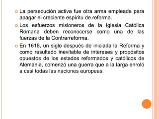  La persecución activa fue otra arma empleada para
apagar el creciente espíritu de reforma.
 Los esfuerzos misioneros de la Iglesia Católica
Romana deben reconocerse como una de las
fuerzas de la Contrarreforma.
 En 1618, un siglo después de iniciada la Reforma y
como resultado inevitable de intereses y propósitos
opuestos de los estados reformados y católicos de
Alemania, comenzó una guerra que a la larga enroló
a casi todas las naciones europeas.
 