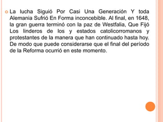  La lucha Siguió Por Casi Una Generación Y toda
Alemania Sufrió En Forma inconcebible. Al final, en 1648,
la gran guerra terminó con la paz de Westfalia, Que Fijó
Los linderos de los y estados catolicorromanos y
protestantes de la manera que han continuado hasta hoy.
De modo que puede considerarse que el final del período
de la Reforma ocurrió en este momento.
 