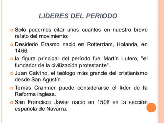LIDERES DEL PERIODO
 Solo podemos citar unos cuantos en nuestro breve
relato del movimiento:
 Desiderio Erasmo nació en Rotterdam, Holanda, en
1466.
 la figura principal del período fue Martín Lutero, "el
fundador de la civilización protestante".
 Juan Calvino, el teólogo más grande del cristianismo
desde San Agustín.
 Tomás Cranmer puede considerarse el líder de la
Reforma inglesa.
 San Francisco Javier nació en 1506 en la sección
española de Navarra.
 