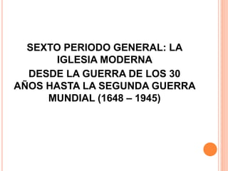 SEXTO PERIODO GENERAL: LA
IGLESIA MODERNA
DESDE LA GUERRA DE LOS 30
AÑOS HASTA LA SEGUNDA GUERRA
MUNDIAL (1648 – 1945)
 