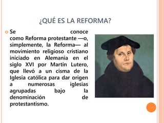 ¿QUÉ ES LA REFORMA?
 Se conoce
como Reforma protestante —o,
simplemente, la Reforma— al
movimiento religioso cristiano
iniciado en Alemania en el
siglo XVI por Martín Lutero,
que llevó a un cisma de la
Iglesia católica para dar origen
a numerosas iglesias
agrupadas bajo la
denominación de
protestantismo.
 