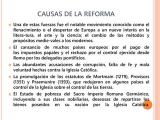 CAUSAS DE LA REFORMA
 Una de estas fuerzas fue el notable movimiento conocido como el
Renacimiento o el despertar de Europa a un nuevo interés en la
litera-tura, el arte y la ciencia; el cambio de los métodos y
propósitos medie-vales a los modernos.
 El cansancio de muchos países europeos por el pago de
los impuestos papales y el rechazo por el control ejercido desde
Roma por los delegados pontificios.
 Las abundantes acusaciones de corrupción, falta de fe y mala
voluntad hechas contra la Iglesia Católica.
 La promulgación de los estatutos de Mortmain (1279), Provisors
(1351) y Praemunire (1393), que redujeron en algunos países el
control de la Iglesia sobre el control de las tierras.
 El Estado de pobreza del Sacro Imperio Romano Germánico,
incluyendo a sus clases nobiliarias, deseosas de repartirse los
bienes poseídos en su nación por la Iglesia Católica.
 