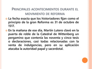 PRINCIPALES ACONTECIMIENTOS DURANTE EL
MOVIMIENTO DE REFORMA
 La fecha exacta que los historiadores fijan como el
principio de la gran Reforma es 31 de octubre de
1517.
 En la mañana de ese día, Martín Lutero clavó en la
puerta de roble de la Catedral de Wittenberg un
pergamino que contenía las noventa y cinco tesis
o declaraciones, casi todas relacionadas con la
venta de indulgencias, pero en su aplicación
atacaba la autoridad papal y sacerdotal.
 