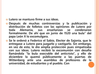  Lutero se mantuvo firme a sus ideas.
 Después de muchas controversias y la publicación y
distribución de folletos con las opiniones de Lutero por
toda Alemania, sus enseñanzas se condenaron
formalmente. De ahí que en junio de 1520 una bula" del
papa León X lo excomulgara.
 Se le ordenó a Federico el Sabio, Elector de Sajonia, que le
entregase a Lutero para juzgarlo y castigarlo. Sin embargo,
en vez de esto, le dio amplia protección pues simpatizaba
con sus ideas. Lutero recibió la excomunión con desafío
llamándola "la bula execrable del anticristo", y ello de
diciembre la quemó públicamente a las puertas de
Wittenberg ante una asamblea de profesores de la
universidad, de estudiantes y el pueblo. Con
 