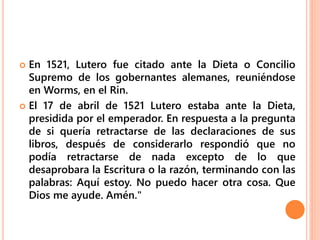  En 1521, Lutero fue citado ante la Dieta o Concilio
Supremo de los gobernantes alemanes, reuniéndose
en Worms, en el Rin.
 El 17 de abril de 1521 Lutero estaba ante la Dieta,
presidida por el emperador. En respuesta a la pregunta
de si quería retractarse de las declaraciones de sus
libros, después de considerarlo respondió que no
podía retractarse de nada excepto de lo que
desaprobara la Escritura o la razón, terminando con las
palabras: Aquí estoy. No puedo hacer otra cosa. Que
Dios me ayude. Amén."
 