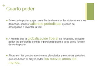 +
Cuarto poder
 Este cuarto poder surge con el fin de denunciar las violaciones a los
derechos, son los valientes periodistas quienes se
arriesgaban a levantar la voz.
 A medida que la globalización liberal se fortalecía, el cuarto
poder iba perdiendo sentido y perdiendo poco a poco su su función
de contrapoder.
 Ahora son los grupos económicos planetarios y empresas globales,
quienes tienen el mayor poder, los nuevos amos del
mundo.
 