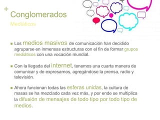 +
Conglomerados
 Los medios masivos de comunicación han decidido
agruparse en inmensas estructuras con el fin de formar grupos
mediáticos con una vocación mundial.
 Con la llegada del internet, tenemos una cuarta manera de
comunicar y de expresarnos, agregándose la prensa, radio y
televisión.
 Ahora funcionan todas las esferas unidas, la cultura de
masas se ha mezclado cada vez más, y por ende se multiplica
la difusión de mensajes de todo tipo por todo tipo de
medios.
Mediáticos
 