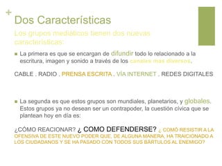 +
Dos Características
 La primera es que se encargan de difundir todo lo relacionado a la
escritura, imagen y sonido a través de los canales mas diversos.
CABLE . RADIO . PRENSA ESCRITA . VÍA INTERNET . REDES DIGITALES
 La segunda es que estos grupos son mundiales, planetarios, y globales.
Estos grupos ya no desean ser un contrapoder, la cuestión cívica que se
plantean hoy en día es:
¿CÓMO REACIONAR? ¿ COMO DEFENDERSE? ¿ COMÓ RESISTIR A LA
OFENSIVA DE ESTE NUEVO PODER QUE, DE ALGUNA MANERA, HA TRAICIONADO A
LOS CIUDADANOS Y SE HA PASADO CON TODOS SUS BÁRTULOS AL ENEMIGO?
Los grupos mediáticos tienen dos nuevas
características:
 