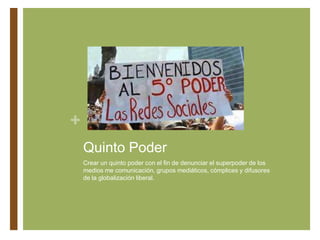 +
Quinto Poder
Crear un quinto poder con el fin de denunciar el superpoder de los
medios me comunicación, grupos mediáticos, cómplices y difusores
de la globalización liberal.
 