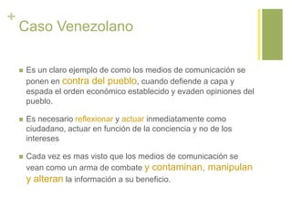 +
Caso Venezolano
 Es un claro ejemplo de como los medios de comunicación se
ponen en contra del pueblo, cuando defiende a capa y
espada el orden económico establecido y evaden opiniones del
pueblo.
 Es necesario reflexionar y actuar inmediatamente como
ciudadano, actuar en función de la conciencia y no de los
intereses
 Cada vez es mas visto que los medios de comunicación se
vean como un arma de combate y contaminan, manipulan
y alteran la información a su beneficio.
 