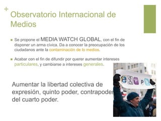 +
Observatorio Internacional de
Medios
 Se propone el MEDIA WATCH GLOBAL, con el fin de
disponer un arma cívica. Da a conocer la preocupación de los
ciudadanos ante la contaminación de lo medios.
 Acabar con el fin de difundir por querer aumentar intereses
particulares, y cambiarse a intereses generales.
Aumentar la libertad colectiva de
expresión, quinto poder, contrapoder
del cuarto poder.
 