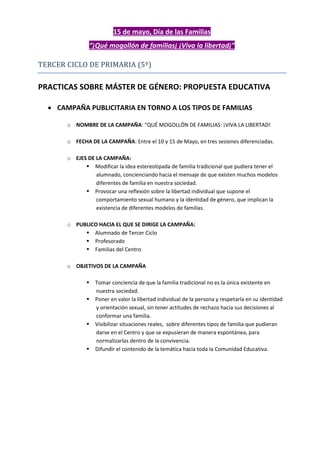 15 de mayo, Día de las Familias
“¡Qué mogollón de familias¡ ¡Viva la libertad¡”
TERCER CICLO DE PRIMARIA (5º)
PRACTICAS SOBRE MÁSTER DE GÉNERO: PROPUESTA EDUCATIVA
 CAMPAÑA PUBLICITARIA EN TORNO A LOS TIPOS DE FAMILIAS
o NOMBRE DE LA CAMPAÑA: “QUÉ MOGOLLÓN DE FAMILIAS: ¡VIVA LA LIBERTAD!
o FECHA DE LA CAMPAÑA: Entre el 10 y 15 de Mayo, en tres sesiones diferenciadas.
o EJES DE LA CAMPAÑA:
 Modificar la idea estereotipada de familia tradicional que pudiera tener el
alumnado, concienciando hacia el mensaje de que existen muchos modelos
diferentes de familia en nuestra sociedad.
 Provocar una reflexión sobre la libertad individual que supone el
comportamiento sexual humano y la identidad de género, que implican la
existencia de diferentes modelos de familias.
o PUBLICO HACIA EL QUE SE DIRIGE LA CAMPAÑA:
 Alumnado de Tercer Ciclo
 Profesorado
 Familias del Centro
o OBJETIVOS DE LA CAMPAÑA
 Tomar conciencia de que la familia tradicional no es la única existente en
nuestra sociedad.
 Poner en valor la libertad individual de la persona y respetarla en su identidad
y orientación sexual, sin tener actitudes de rechazo hacia sus decisiones al
conformar una familia.
 Visibilizar situaciones reales, sobre diferentes tipos de familia que pudieran
darse en el Centro y que se expusieran de manera espontánea, para
normalizarlas dentro de la convivencia.
 Difundir el contenido de la temática hacia toda la Comunidad Educativa.
 