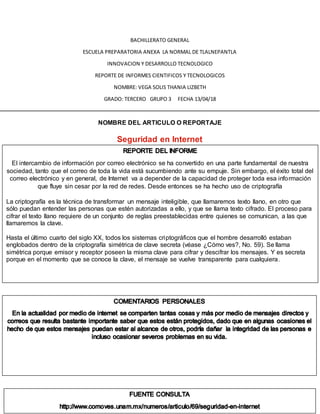 BACHILLERATO GENERAL
ESCUELA PREPARATORIA ANEXA LA NORMAL DE TLALNEPANTLA
INNOVACION Y DESARROLLO TECNOLOGICO
REPORTE DE INFORMES CIENTIFICOS Y TECNOLOGICOS
NOMBRE: VEGA SOLIS THANIA LIZBETH
GRADO: TERCERO GRUPO 3 FECHA 13/04/18
NOMBRE DEL ARTICULO O REPORTAJE
Seguridad en Internet
El intercambio de información por correo electrónico se ha convertido en una parte fundamental de nuestra
sociedad, tanto que el correo de toda la vida está sucumbiendo ante su empuje. Sin embargo, el éxito total del
correo electrónico y en general, de Internet va a depender de la capacidad de proteger toda esa información
que fluye sin cesar por la red de redes. Desde entonces se ha hecho uso de criptografía
La criptografía es la técnica de transformar un mensaje inteligible, que llamaremos texto llano, en otro que
sólo puedan entender las personas que estén autorizadas a ello, y que se llama texto cifrado. El proceso para
cifrar el texto llano requiere de un conjunto de reglas preestablecidas entre quienes se comunican, a las que
llamaremos la clave.
Hasta el último cuarto del siglo XX, todos los sistemas criptográficos que el hombre desarrolló estaban
englobados dentro de la criptografía simétrica de clave secreta (véase ¿Cómo ves?, No. 59). Se llama
simétrica porque emisor y receptor poseen la misma clave para cifrar y descifrar los mensajes. Y es secreta
porque en el momento que se conoce la clave, el mensaje se vuelve transparente para cualquiera.
 