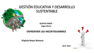GESTIÓN EDUCATIVA Y DESARROLLO
SUSTENTABLE
QUINTO SABER:
Edgar Morín
ENFRENTAR LAS INCERTIDUMBRES
Virginia Reyes Romero
Abril, 2016
 