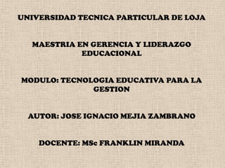 UNIVERSIDAD TECNICA PARTICULAR DE LOJA     MAESTRIA EN GERENCIA Y LIDERAZGO EDUCACIONAL     MODULO: TECNOLOGIA EDUCATIVA PARA LA GESTION     AUTOR: JOSE IGNACIO MEJIA ZAMBRANO     DOCENTE: MSc FRANKLIN MIRANDA 