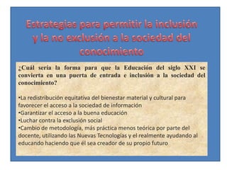 ¿Cuál sería la forma para que la Educación del siglo XXI se
convierta en una puerta de entrada e inclusión a la sociedad del
conocimiento?

•La redistribución equitativa del bienestar material y cultural para
favorecer el acceso a la sociedad de información
•Garantizar el acceso a la buena educación
•Luchar contra la exclusión social
•Cambio de metodología, más práctica menos teórica por parte del
docente, utilizando las Nuevas Tecnologías y el realmente ayudando al
educando haciendo que él sea creador de su propio futuro
 