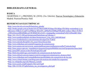 BIBLIOGRAFIA GENERAL

BÁSICA
•MARTÍNEZ, F. y PRENDES, M. (2010). (3ra. Edición). Nuevas Tecnologías y Educación.
Madrid. Pearson/Prentice Hall.

REFERENCIAS ELECTRÓNICAS
•http://www.lmi.ub.es/te/any96/bartolom_pineda/
•http://books.google.com.ec/books?id=Zx7MsVG0DC0C&pg=PA1&lpg=PA1&dq=oostendorp+y+m
ul&source=bl&ots=Cyq8Y1ecPb&sig=K8yiZtY_Q80jePawl4iBkjgN8Kc&hl=es&sa=X&ei=FCRUT
_O4Foi2tweymMGiDQ&ved=0CB4Q6AEwAA#v=onepage&q=oostendorp%20y%20mul&f=false
•http://161.116.23.180/cgi-bin/personal/bartolome.cgi?idioma=1
•http://www.quadernsdigitals.net/datos/hemeroteca/r_6/nr_69/a_840/840.html
•http://www.wordreference.com/sinonimos/divulgaci%C3%B3n
•http://www.ied.edu.hk/apfslt/v10_issue1/hirca/hirca2.htm
•http://www.slideshare.net/cometa2/esquema-de-comunicacion
•http://www.anuies.mx/servicios/p_anuies/publicaciones/confluencia/conflu57/articulo.html
•http://linux.ajusco.upn.mx/~transpatricio/gregoria/GregoriaWebSite/seccion5/propuestas/fases.html
•http://jenui2007.unizar.es/doc/PosterEspecifico.pdf
•http://html.rincondelvago.com/modelo-de-comunicacion-de-berlo.html
•http://www.infosol.com.mx/espacio/cont/investigacion/comunicacion_alcances.html
•http://www.slideshare.net/LeonardoBuitron/posibilidades-de-comunicacin-de-las-nntt
•http://www.virtual-formac.com/blog/curso-de-tecnicas-de-estudio/los-esquemas/
•http://es.wikipedia.org/wiki/Manuel_Castells
•http://www.scielo.cl/pdf/estped/v34n1/art10.pdf
•http://206.132.98.197/pdfs/boletin_ins_investigacion_abril.pdf
 
