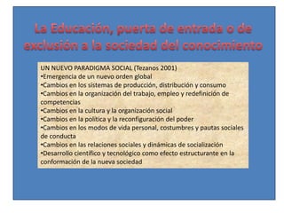 UN NUEVO PARADIGMA SOCIAL (Tezanos 2001)
•Emergencia de un nuevo orden global
•Cambios en los sistemas de producción, distribución y consumo
•Cambios en la organización del trabajo, empleo y redefinición de
competencias
•Cambios en la cultura y la organización social
•Cambios en la política y la reconfiguración del poder
•Cambios en los modos de vida personal, costumbres y pautas sociales
de conducta
•Cambios en las relaciones sociales y dinámicas de socialización
•Desarrollo científico y tecnológico como efecto estructurante en la
conformación de la nueva sociedad
 