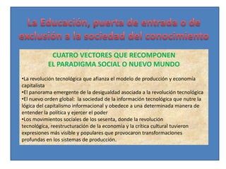 CUATRO VECTORES QUE RECOMPONEN
           EL PARADIGMA SOCIAL O NUEVO MUNDO
•La revolución tecnológica que afianza el modelo de producción y economía
capitalista
•El panorama emergente de la desigualdad asociada a la revolución tecnológica
•El nuevo orden global: la sociedad de la información tecnológica que nutre la
lógica del capitalismo informacional y obedece a una determinada manera de
entender la política y ejercer el poder
•Los movimientos sociales de los sesenta, donde la revolución
tecnológica, reestructuración de la economía y la crítica cultural tuvieron
expresiones más visible y populares que provocaron transformaciones
profundas en los sistemas de producción.
 